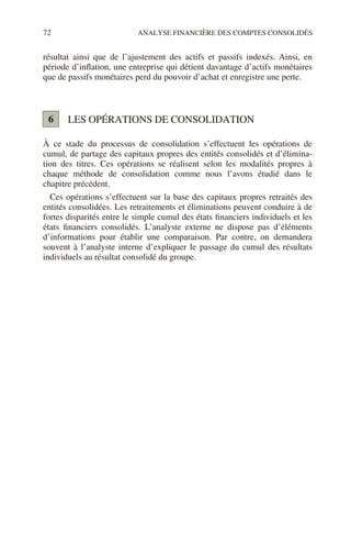 72 ANALYSE FINANCIÈRE DES COMPTES CONSOLIDÉS
résultat ainsi que de l’ajustement des actifs et passifs indexés. Ainsi, en
période d’inflation, une entreprise qui détient davantage d’actifs monétaires
que de passifs monétaires perd du pouvoir d’achat et enregistre une perte.
LES OPÉRATIONS DE CONSOLIDATION
À ce stade du processus de consolidation s’effectuent les opérations de
cumul, de partage des capitaux propres des entités consolidés et d’élimina-
tion des titres. Ces opérations se réalisent selon les modalités propres à
chaque méthode de consolidation comme nous l’avons étudié dans le
chapitre précédent.
Ces opérations s’effectuent sur la base des capitaux propres retraités des
entités consolidées. Les retraitements et éliminations peuvent conduire à de
fortes disparités entre le simple cumul des états financiers individuels et les
états financiers consolidés. L’analyste externe ne dispose pas d’éléments
d’informations pour établir une comparaison. Par contre, on demandera
souvent à l’analyste interne d’expliquer le passage du cumul des résultats
individuels au résultat consolidé du groupe.
6
 