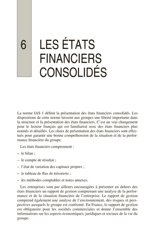 6 LES ÉTATS
FINANCIERS
CONSOLIDÉS
La norme IAS 1 définit la présentation des états financiers consolidés. Les
dispositions de cette norme laissent aux groupes une liberté importante dans
la structure et la présentation des états financiers. C’est un vrai changement
pour le lecteur français qui est familiarisé avec des états financiers plus
normés et détaillés. Les choix de présentation des états financiers sont effec-
tués pour garantir une bonne compréhension de la situation et de la perfor-
mance financière du groupe.
Les états financiers comprennent :
– le bilan ;
– le compte de résultat ;
– l’état de variation des capitaux propres ;
– le tableau de flux de trésorerie ;
– les méthodes comptables et notes annexes.
Les entreprises sont par ailleurs encouragées à présenter en dehors des
états financiers un rapport de gestion comprenant une analyse de la perfor-
mance et de la situation financière de l’entreprise. Le rapport de gestion
comprend également une analyse de l’environnement, des risques et pers-
pectives auxquels le groupe est confronté. En France, le rapport de gestion
est obligatoire pour les sociétés commerciales et donne l’ensemble des
informations sur les aspects économiques, juridiques et sociaux de la vie du
groupe.
 