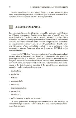 74 ANALYSE FINANCIÈRE DES COMPTES CONSOLIDÉS
Préalablement à l’étude des documents financiers, il nous semble indispen-
sable de nous interroger sur les objectifs assignés aux états financiers et les
concepts essentiels qui sont à la base de leur préparation.
LE CADRE CONCEPTUEL
Les principales lacunes des référentiels comptables nationaux sont l’absence
de définition des concepts fondamentaux, l’omission d’objectifs pour les
états financiers et l’inexistence ou le caractère non explicite d’hypothèses
fondamentales à la base de la préparation des états financiers. Cette situation
conduit à un système comptable où les solutions comptables sont recherchées
au cas par cas sans vision d’ensemble. En outre, cette absence de cadre favo-
rise l’émergence d’une comptabilité « créative » où se mélangent règles
nationales et normes étrangères telles que les normes IAS/IFRS ou les
normes US GAAP.
Les normes IAS/IFRS ont l’avantage de disposer d’un cadre conceptuel qui
permet, même s’il demeure assez imprécis, de donner des principes utiles
pour la préparation et la présentation des états financiers. Pour ces normes,
l’objectif prioritaire des états financiers est de fournir une information utile
aux investisseurs. Pour convenir à l’investisseur l’information est plus écono-
mique et les états financiers répondent à des caractéristiques qualitatives
orientées vers les besoins de l’investisseur :
– intelligibilité ;
– pertinence ;
– fiabilité ;
– comparabilité ;
– neutralité ;
– importance relative ;
– exhaustivité ;
– matérialité ;
– prééminence de la réalité sur la forme.
On notera que le cadre n’exige pas une comptabilité au coût historique ce
qui conduit implicitement à l’introduction de la juste valeur que nous exami-
nons ultérieurement.
1
 