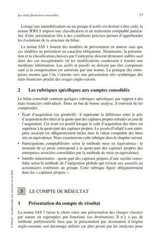 Les états financiers consolidés 77
©
Dunod
–
La
photocopie
non
autorisée
est
un
délit.
Lorsqu’une immobilisation ou un groupe d’actifs est destiné à être cédé, la
norme IFRS 5 impose une classification et un traitement comptable particu-
lier. Cette présentation liée à des conditions précises permet d’appréhender
les évolutions de la structure du bilan.
La norme IAS 1 fournit des modèles de présentation en annexe sans que
ces modèles ne présentent un caractère obligatoire. Néanmoins, la présenta-
tion et la classification choisies par l’entreprise doivent demeurer stables sauf
dans des cas exceptionnels où les modifications conduisent à fournir une
meilleure information. Les actifs et passifs ne doivent pas être compensés
sauf si la compensation est autorisée par une norme. La pratique des entre-
prises montre que l’on s’oriente vers une présentation très synthétique des
états financiers proche des usages anglo-saxons.
2 Les rubriques spécifiques aux comptes consolidés
Le bilan consolidé contient quelques rubriques spécifiques par rapport à des
états financiers individuels. Dans un but de bonne analyse, il convient de les
comprendre.
• Écart d’acquisition (ou goodwill) : il représente la différence entre le prix
d’acquisition des titres et la quote-part des capitaux propres retraités au jour de
l’acquisition. Cet écart est positif lorsque le coût d’acquisition des titres est
supérieur à la quote-part des capitaux propres. Le goodwill relatif à une entre-
prise associée est obligatoirement inclus dans la valeur comptable des titres
mis en équivalence. Nous examinerons cette rubrique dans le chapitre suivant.
• Participations comptabilisées selon la méthode mise en équivalence : le
montant de ce poste correspond à la quote-part des capitaux propres des
entreprises associées consolidées par la méthode de mise en équivalence.
• Intérêts minoritaires : quote-part des capitaux propres d’une société conso-
lidée selon la méthode de l’intégration globale qui revient aux associés ou
actionnaires extérieurs au groupe. Cette rubrique figure obligatoirement
dans les « capitaux propres ».
LE COMPTE DE RÉSULTAT
1 Présentation du compte de résultat
La norme IAS 1 laisse le choix entre une présentation des charges classées
par nature ou regroupées par fonctions (ou destination). Il n’y a pas de
méthode préférentielle bien que la présentation par destination d’origine
anglo-saxonne soit davantage utilisée car plus prisée par les analystes pour
3
 