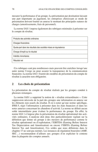 78 ANALYSE FINANCIÈRE DES COMPTES CONSOLIDÉS
mesurer la performance d’un groupe. La présentation par destination laissant
une part importante au jugement, les entreprises choisissant ce mode de
présentation doivent fournir en annexe le montant des principales natures de
charges (amortissements, frais de personnel).
La norme IAS 1 impose également des rubriques minimales à présenter sur
le compte de résultat.
Ces rubriques sont peu nombreuses mais peuvent être enrichies lorsqu’une
autre norme l’exige ou pour assurer la transparence de la communication
financière. La norme IAS 1 fournit des modèles de présentation du compte de
résultat à caractère non obligatoire.
2 Les choix de présentation
La présentation du compte de résultat réalisée par les groupes conduit à
plusieurs remarques.
La norme IAS1 a supprimé la notion de « résultat extraordinaire ». Cette
suppression nécessite de la part des groupes une information en annexe sur
les éléments non usuels du résultat. Il est à noter qu’une norme spécifique,
IFRS 5, régit l’information à présenter dans les états financiers et dans les
notes annexes concernant les abandons d’activité. La norme ne définit aucun
solde intermédiaire pour évaluer la performance du groupe. En effet, la
norme IAS 1 n’impose plus la présentation du résultat opérationnel des acti-
vités ordinaires. L’analyste doit donc être particulièrement vigilant sur la
définition que donne un groupe à des mesures de performance comme le
résultat opérationnel ou d’exploitation, l’EBITDA (Earning Before Interest
Tax Depreciation and Amortization) ou encore l’EBITA (Earning Before
Interest Tax and Amortization). Ces soldes que nous définirons dans le
chapitre 17 ne sont pas normés. Les instances de régulation boursière (AMF,
SEC…) recommandent d’ailleurs aux groupes d’en expliciter le contenu
dans la plaquette des comptes annuels.
Produits des activités ordinaires
Charges financières
Quote-part dans les résultats des sociétés mises en équivalence
Charge d’impôt sur le résultat
Intérêts minoritaires
Résultat net
 
