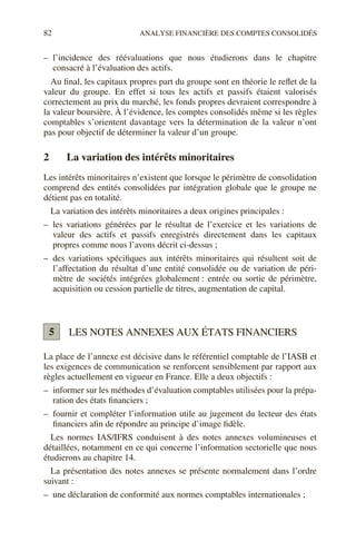 82 ANALYSE FINANCIÈRE DES COMPTES CONSOLIDÉS
– l’incidence des réévaluations que nous étudierons dans le chapitre
consacré à l’évaluation des actifs.
Au final, les capitaux propres part du groupe sont en théorie le reflet de la
valeur du groupe. En effet si tous les actifs et passifs étaient valorisés
correctement au prix du marché, les fonds propres devraient correspondre à
la valeur boursière. À l’évidence, les comptes consolidés même si les règles
comptables s’orientent davantage vers la détermination de la valeur n’ont
pas pour objectif de déterminer la valeur d’un groupe.
2 La variation des intérêts minoritaires
Les intérêts minoritaires n’existent que lorsque le périmètre de consolidation
comprend des entités consolidées par intégration globale que le groupe ne
détient pas en totalité.
La variation des intérêts minoritaires a deux origines principales :
– les variations générées par le résultat de l’exercice et les variations de
valeur des actifs et passifs enregistrés directement dans les capitaux
propres comme nous l’avons décrit ci-dessus ;
– des variations spécifiques aux intérêts minoritaires qui résultent soit de
l’affectation du résultat d’une entité consolidée ou de variation de péri-
mètre de sociétés intégrées globalement : entrée ou sortie de périmètre,
acquisition ou cession partielle de titres, augmentation de capital.
LES NOTES ANNEXES AUX ÉTATS FINANCIERS
La place de l’annexe est décisive dans le référentiel comptable de l’IASB et
les exigences de communication se renforcent sensiblement par rapport aux
règles actuellement en vigueur en France. Elle a deux objectifs :
– informer sur les méthodes d’évaluation comptables utilisées pour la prépa-
ration des états financiers ;
– fournir et compléter l’information utile au jugement du lecteur des états
financiers afin de répondre au principe d’image fidèle.
Les normes IAS/IFRS conduisent à des notes annexes volumineuses et
détaillées, notamment en ce qui concerne l’information sectorielle que nous
étudierons au chapitre 14.
La présentation des notes annexes se présente normalement dans l’ordre
suivant :
– une déclaration de conformité aux normes comptables internationales ;
5
 