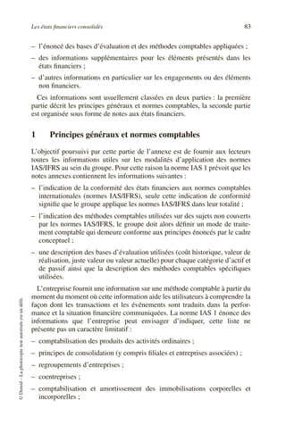 Les états financiers consolidés 83
©
Dunod
–
La
photocopie
non
autorisée
est
un
délit.
– l’énoncé des bases d’évaluation et des méthodes comptables appliquées ;
– des informations supplémentaires pour les éléments présentés dans les
états financiers ;
– d’autres informations en particulier sur les engagements ou des éléments
non financiers.
Ces informations sont usuellement classées en deux parties : la première
partie décrit les principes généraux et normes comptables, la seconde partie
est organisée sous forme de notes aux états financiers.
1 Principes généraux et normes comptables
L’objectif poursuivi par cette partie de l’annexe est de fournir aux lecteurs
toutes les informations utiles sur les modalités d’application des normes
IAS/IFRS au sein du groupe. Pour cette raison la norme IAS 1 prévoit que les
notes annexes contiennent les informations suivantes :
– l’indication de la conformité des états financiers aux normes comptables
internationales (normes IAS/IFRS), seule cette indication de conformité
signifie que le groupe applique les normes IAS/IFRS dans leur totalité ;
– l’indication des méthodes comptables utilisées sur des sujets non couverts
par les normes IAS/IFRS, le groupe doit alors définir un mode de traite-
ment comptable qui demeure conforme aux principes énoncés par le cadre
conceptuel ;
– une description des bases d’évaluation utilisées (coût historique, valeur de
réalisation, juste valeur ou valeur actuelle) pour chaque catégorie d’actif et
de passif ainsi que la description des méthodes comptables spécifiques
utilisées.
L’entreprise fournit une information sur une méthode comptable à partir du
moment du moment où cette information aide les utilisateurs à comprendre la
façon dont les transactions et les événements sont traduits dans la perfor-
mance et la situation financière communiquées. La norme IAS 1 énonce des
informations que l’entreprise peut envisager d’indiquer, cette liste ne
présente pas un caractère limitatif :
– comptabilisation des produits des activités ordinaires ;
– principes de consolidation (y compris filiales et entreprises associées) ;
– regroupements d’entreprises ;
– coentreprises ;
– comptabilisation et amortissement des immobilisations corporelles et
incorporelles ;
 