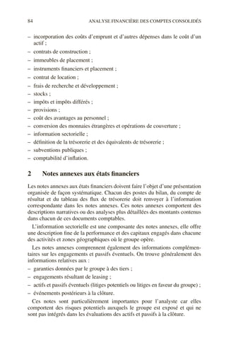 84 ANALYSE FINANCIÈRE DES COMPTES CONSOLIDÉS
– incorporation des coûts d’emprunt et d’autres dépenses dans le coût d’un
actif ;
– contrats de construction ;
– immeubles de placement ;
– instruments financiers et placement ;
– contrat de location ;
– frais de recherche et développement ;
– stocks ;
– impôts et impôts différés ;
– provisions ;
– coût des avantages au personnel ;
– conversion des monnaies étrangères et opérations de couverture ;
– information sectorielle ;
– définition de la trésorerie et des équivalents de trésorerie ;
– subventions publiques ;
– comptabilité d’inflation.
2 Notes annexes aux états financiers
Les notes annexes aux états financiers doivent faire l’objet d’une présentation
organisée de façon systématique. Chacun des postes du bilan, du compte de
résultat et du tableau des flux de trésorerie doit renvoyer à l’information
correspondante dans les notes annexes. Ces notes annexes comportent des
descriptions narratives ou des analyses plus détaillées des montants contenus
dans chacun de ces documents comptables.
L’information sectorielle est une composante des notes annexes, elle offre
une description fine de la performance et des capitaux engagés dans chacune
des activités et zones géographiques où le groupe opère.
Les notes annexes comprennent également des informations complémen-
taires sur les engagements et passifs éventuels. On trouve généralement des
informations relatives aux :
– garanties données par le groupe à des tiers ;
– engagements résultant de leasing ;
– actifs et passifs éventuels (litiges potentiels ou litiges en faveur du groupe) ;
– événements postérieurs à la clôture.
Ces notes sont particulièrement importantes pour l’analyste car elles
comportent des risques potentiels auxquels le groupe est exposé et qui ne
sont pas intégrés dans les évaluations des actifs et passifs à la clôture.
 