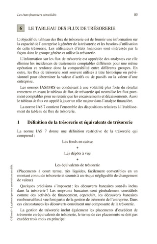 Les états financiers consolidés 85
©
Dunod
–
La
photocopie
non
autorisée
est
un
délit.
LE TABLEAU DES FLUX DE TRÉSORERIE
L’objectif du tableau des flux de trésorerie est de fournir une information sur
la capacité de l’entreprise à générer de la trésorerie et les besoins d’utilisation
de cette trésorerie. Les utilisateurs d’états financiers sont intéressés par la
façon dont le groupe génère et utilise la trésorerie.
L’information sur les flux de trésorerie est appréciée des analystes car elle
élimine les incidences de traitements comptables différents pour une même
opération et renforce donc la comparabilité entre différents groupes. En
outre, les flux de trésorerie sont souvent utilisés à titre historique ou prévi-
sionnel pour déterminer la valeur d’actifs ou de passifs ou la valeur d’une
entreprise.
Les normes IAS/IFRS en conduisant à une volatilité plus forte du résultat
remettent en avant le tableau de flux de trésorerie qui neutralise les flux pure-
ment comptables pour ne retenir que les encaissements et décaissements. Aussi
le tableau de flux est appelé à jouer un rôle majeur dans l’analyse financière.
La norme IAS 7 contient l’ensemble des dispositions relatives à l’établisse-
ment du tableau de flux de trésorerie.
1 Définition de la trésorerie et équivalents de trésorerie
La norme IAS 7 donne une définition restrictive de la trésorerie qui
comprend :
Les fonds en caisse
+
Les dépôts à vue
+
Les équivalents de trésorerie
(Placements à court terme, très liquides, facilement convertibles en un
montant connu de trésorerie et soumis à un risque négligeable de changement
de valeur)
Quelques précisions s’imposent : les découverts bancaires sont-ils inclus
dans la trésorerie ? Les emprunts bancaires sont généralement considérés
comme des activités de financement, cependant, les découverts bancaires
remboursables à vue font partie de la gestion de trésorerie de l’entreprise. Dans
ces circonstances les découverts constituent une composante de la trésorerie.
La gestion de trésorerie inclut également les placements d’excédent de
trésorerie en équivalents de trésorerie, le terme de ces placements ne doit pas
excéder trois mois en principe.
6
 
