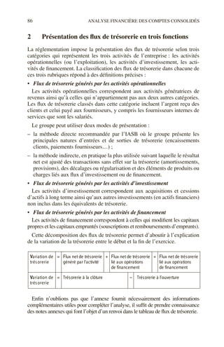 86 ANALYSE FINANCIÈRE DES COMPTES CONSOLIDÉS
2 Présentation des flux de trésorerie en trois fonctions
La réglementation impose la présentation des flux de trésorerie selon trois
catégories qui représentent les trois activités de l’entreprise : les activités
opérationnelles (ou l’exploitation), les activités d’investissement, les acti-
vités de financement. La classification des flux de trésorerie dans chacune de
ces trois rubriques répond à des définitions précises :
• Flux de trésorerie générés par les activités opérationnelles
Les activités opérationnelles correspondent aux activités génératrices de
revenus ainsi qu’à celles qui n’appartiennent pas aux deux autres catégories.
Les flux de trésorerie classés dans cette catégorie incluent l’argent reçu des
clients et celui payé aux fournisseurs, y compris les fournisseurs internes de
services que sont les salariés.
Le groupe peut utiliser deux modes de présentation :
– la méthode directe recommandée par l’IASB où le groupe présente les
principales natures d’entrées et de sorties de trésorerie (encaissements
clients, paiements fournisseurs…) ;
– la méthode indirecte, en pratique la plus utilisée suivant laquelle le résultat
net est ajusté des transactions sans effet sur la trésorerie (amortissements,
provisions), des décalages ou régularisation et des éléments de produits ou
charges liés aux flux d’investissement ou de financement.
• Flux de trésorerie générés par les activités d’investissement
Les activités d’investissement correspondent aux acquisitions et cessions
d’actifs à long terme ainsi qu’aux autres investissements (en actifs financiers)
non inclus dans les équivalents de trésorerie.
• Flux de trésorerie générés par les activités de financement
Les activités de financement correspondent à celles qui modifient les capitaux
propres et les capitaux empruntés (souscriptions et remboursements d’emprunts).
Cette décomposition des flux de trésorerie permet d’aboutir à l’explication
de la variation de la trésorerie entre le début et la fin de l’exercice.
Enfin n’oublions pas que l’annexe fournit nécessairement des informations
complémentaires utiles pour compléter l’analyse, il suffit de prendre connaissance
des notes annexes qui font l’objet d’un renvoi dans le tableau de flux de trésorerie.
Variation de
trésorerie
= + +
Flux net de trésorerie
généré par l’activité
Flux net de trésorerie
lié aux opérations
de financement
Flux net de trésorerie
lié aux opérations
de financement
Variation de
trésorerie
= –
Trésorerie à la clôture Trésorerie à l’ouverture
 