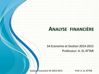 ANALYSE FINANCIÈRE
S4 Economie et Gestion 2014-2015
Professeur: A. EL ATTAR
Analyse financière S4 2014-2015 Prof: A. EL ATTAR
 