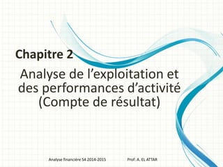 Analyse de l’exploitation et
des performances d’activité
(Compte de résultat)
Analyse financière S4 2014-2015 Prof: A. EL ATTAR
Chapitre 2
 