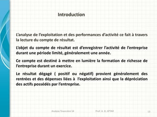 L’analyse de l’exploitation et des performances d’activité ce fait à travers
la lecture du compte de résultat.
L’objet du compte de résultat est d’enregistrer l’activité de l’entreprise
durant une période limité, généralement une année.
Ce compte est destiné à mettre en lumière la formation de richesse de
l’entreprise durant un exercice.
Le résultat dégagé ( positif ou négatif) provient généralement des
rentrées et des dépenses liées à l’exploitation ainsi que la dépréciation
des actifs possédés par l’entreprise.
Analyse financière S4 Prof: A. EL ATTAR 13
Introduction
 