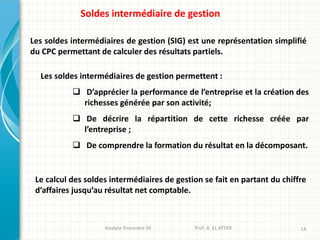 Les soldes intermédiaires de gestion (SIG) est une représentation simplifié
du CPC permettant de calculer des résultats partiels.
Les soldes intermédiaires de gestion permettent :
 D’apprécier la performance de l’entreprise et la création des
richesses générée par son activité;
 De décrire la répartition de cette richesse créée par
l’entreprise ;
 De comprendre la formation du résultat en la décomposant.
Le calcul des soldes intermédiaires de gestion se fait en partant du chiffre
d’affaires jusqu’au résultat net comptable.
Analyse financière S4 Prof: A. EL ATTAR 14
Soldes intermédiaire de gestion
 