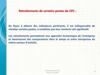 De façon à obtenir des indicateurs pertinents, il est indispensable de
retraiter certains postes, à condition que leur montant soit significatif.
Ces retraitements permettront une approche économique de l'entreprise
et favoriseront des comparaisons dans le temps et entre entreprises du
même secteur d'activité.
Retraitements de certains postes du CPC :
Analyse financière S4
Prof: A. EL ATTAR
24
 