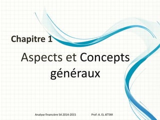 Aspects et Concepts
généraux
Analyse financière S4 2014-2015 Prof: A. EL ATTAR
Chapitre 1
 