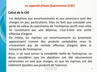 Les dotations aux amortissements et aux provisions sont des
charges un peu particulières. Elles ne font que constater une
perte de valeur du patrimoine de l’entreprise (actif) mais elles
ne constituent pas une dépense, c'est-à-dire une sortie
effective d’argent.
De même, les reprises sur amortissements ou provisions
apparaissent comme des produits comptables mais ils
n’entraînent pas de rentrée effective d’argent dans la
trésorerie de l’entreprise.
Calcul de la CAF
Analyse financière S4
Prof: A. EL ATTAR
32
La capacité d’auto financement (CAF)
Ainsi, si on veut cerner la rentabilité réelle de l’entreprise, on
devra considérer que les dotations ont été abusivement
retranchées en tant que charges, et que les reprises ont été
indûment ajoutées aux produits de l’exercice.
 
