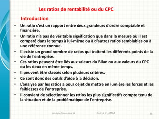 Analyse financière S4 Prof: A. EL ATTAR 36
Les ratios de rentabilité ou du CPC
• Un ratio c’est un rapport entre deux grandeurs d’ordre comptable et
financière.
• Un ratio n’a pas de véritable signification que dans la mesure où il est
comparé dans le temps à lui-même ou à d’autres ratios semblables ou à
une référence connue.
• Il existe un grand nombre de ratios qui traitent les différents points de la
vie de l’entreprise.
• Ces ratios peuvent être liés aux valeurs du Bilan ou aux valeurs du CPC
ou les deux en même temps.
• Il peuvent être classés selon plusieurs critères.
• Ce sont donc des outils d’aide à la décision.
• L’analyse par les ratios a pour objet de mettre en lumière les forces et les
faiblesses de l'entreprise.
• Il convient de sélectionner les ratios les plus significatifs compte tenu de
la situation et de la problématique de l'entreprise.
Introduction
 