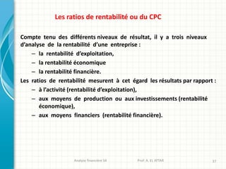 Analyse financière S4 Prof: A. EL ATTAR 37
Les ratios de rentabilité ou du CPC
Compte tenu des différents niveaux de résultat, il y a trois niveaux
d’analyse de la rentabilité d’une entreprise :
– la rentabilité d’exploitation,
– la rentabilité économique
– la rentabilité financière.
Les ratios de rentabilité mesurent à cet égard les résultats par rapport :
– à l’activité (rentabilité d’exploitation),
– aux moyens de production ou aux investissements (rentabilité
économique),
– aux moyens financiers (rentabilité financière).
 
