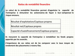 Analyse financière S4 Prof: A. EL ATTAR 42
Ratios de rentabilité financière
Le calcul de la rentabilité financière permet d’apprécier la capacité de
l’entreprise à rémunérer les actionnaires de façon à leur compenser le
risque encouru.
Résultat d'exploitation/Capitaux propres
Résultat net/Capitaux propres
Capacité d'autofinancement/Capitaux propres
Ils mesurent la capacité de l’entreprise à rentabiliser les fonds propres
apportés par les associés.
L’importance de ces ratios est de les comparer avec le taux moyen de
rendement des placements à revenu fixe.
 