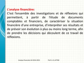L'analyse financière:
C’est l’ensemble des investigations et de réflexions qui
permettent, à partir de l’étude de documents
comptables et financiers, de caractériser la situation
financière d’une entreprise, d’interpréter ses résultats et
de prévoir son évolution à plus ou moins long terme, afin
de prendre les décisions qui découlent de ce travail de
réflexions.
Analyse financière S4 2014-2015 Prof: A. EL ATTAR
 