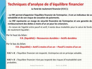 Techniques d’analyse de d'équilibre financier
Le fond de roulement financier (F.R.F.):
- Le FRF permet d’apprécier l’équilibre financier de l’entreprise ; il est un indicateur de sa
solvabilité et de son risque de cessation de paiements.
- Le FRF représente un marge de sécurité financière de l’entreprise et une garantie de
remboursement des dettes à moins d’un an pour les créanciers.
- En raison de l'égalité entre passif et actif, il existe deux modalités pour le calcul de fonds
de roulement liquidité :
Par le haut du bilan:
F.R. (liquidité) = Ressources durables – Actifs durables
F.R.F > 0 : l’équilibre financier est respecté. L’entreprise est en principe solvable.
F.R.F < 0 : l’équilibre financier n’est pas respecté des risques d’insolvabilité sont
probables.
Par le bas du bilan:
F.R. (liquidité) = Actif à moins d'un an – Passif à moins d'un an
Analyse financière S4 Prof: A. EL ATTAR
 