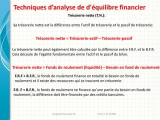 Techniques d’analyse de d'équilibre financier
Trésorerie nette (T.N.):
La trésorerie nette est la différence entre l'actif de trésorerie et le passif de trésorerie:
Trésorerie nette = Trésorerie-actif – Trésorerie-passif
La trésorerie nette peut également être calculée par la différence entre F.R.F. et le B.F.R.
Cela découle de l'égalité fondamentale entre l'actif et le passif du bilan.
Analyse financière S4 Prof: A. EL ATTAR
Trésorerie nette = Fonds de roulement (liquidité) – Besoin en fond de roulement
F.R.F > B.F.R., le fonds de roulement finance en totalité le besoin en fonds de
roulement et il existe des ressources qui se trouvent en trésorerie.
F.R. F < B.F.R., le fonds de roulement ne finance qu'une partie du besoin en fonds de
roulement, la différence doit être financée par des crédits bancaires.
 