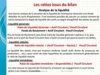 Les ratios issus du bilan
Analyse de la liquidité
Une bonne analyse de la situation de la liquidité de l’entreprise nécessite une étude
détaillée du cycle d’exploitation. Il est toutefois possible de calculer un certain nombre de
ratios comparant le degré de liquidité des actifs au degré d’exigibilité des dettes du passif.
- Liquidité générale:
Ratio de Liquidité Générale = Actif Circulant / Passif Circulant
Fonds de Roulement = Actif Circulant - Passif Circulant
Plus le Fonds de Roulement sera élevé (ratio de liquidité générale supérieur à 1), plus
faible sera la part du Passif Circulant face à l’actif circulant qui pourra couvrir ces dettes.
Analyse financière S4 Prof: A. EL ATTAR
- Liquidité réduite:
Ratio de Liquidité réduite = (Actif Circulant – Stocks) / Passif Circulant
La liquidité des stocks n’est pas toujours évidente (stock outil, durée du processus de
production, …etc.), pour sortir de cette hypothèse les analystes retiennent généralement
le ratio de liquidité réduite.
Ce ratio mesure la capacité de l’entreprise à honorer ses engagements à court terme
grâce à ses moyens disponibles.
- Liquidité immédiate:
Ratio de Liquidité immédiate = Disponibilités / Passif Circulant
 