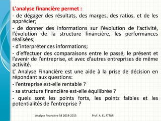 L'analyse financière permet :
- de dégager des résultats, des marges, des ratios, et de les
apprécier;
- de donner des informations sur l’évolution de l’activité,
l’évolution de la structure financière, les performances
réalisées;
- d’interpréter ces informations;
- d’effectuer des comparaisons entre le passé, le présent et
l’avenir de l’entreprise, et avec d’autres entreprises de même
activité.
L’ Analyse Financière est une aide à la prise de décision en
répondant aux questions:
- l’entreprise est-elle rentable ?
- sa structure financière est-elle équilibrée ?
- quels sont les points forts, les points faibles et les
potentialités de l’entreprise ?
Analyse financière S4 2014-2015 Prof: A. EL ATTAR
 
