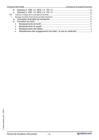 Professeur Mme ALAMI

Introduction en Analyse Financière

Scénario 2 : FRF < 0 ; BFG < 0 ; TN > 0 : ........................................................................16
Scénario 3 : FRF < 0 ; BFG < 0 ; TN < 0 : ........................................................................16
VII- Analyse critique de la conception du bilan :................................................................................17
1- Passage du bilan fonctionnel au bilan financier : ........................................................................17
a- Conception financière de l’entreprise : ..............................................................................17
b- Correction de l’actif :.............................................................................................................17
•
Reclassements de l’actif : ................................................................................................17
•
Reclassements du passif :...............................................................................................17
•
Reclassements des dettes : ..............................................................................................2
•
Retraitements des engagements hors bilan : le cas du crédit-bail : ...........................2

© www.e-tahero.net – Z.M.F

bc-

Portail des Etudiants d’Economie

-3-

 