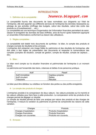 Professeur Mme ALAMI Introduction en Analyse Financière
INTRODUCTION
1- Définition de la comptabilité :
La comptabilité fournis des documents de base normalisés aux dirigeants sur l’état de
l’entreprise, elle doit apporter aux différents services de l’entreprise les données nécessaires au
pilotage de ses activités (chiffrage des budgets, calcul des résultats, calcul des coûts des
produits ou d’investissement … etc.).
La comptabilité est une technique d’organisation de l’information financière permettant de saisir,
classer et enregistrer les données de base chiffrées, ainsi de fournir après traitement approprié
un ensemble d’informations conforment au besoin des utilisateurs.
2- Règles comptables :
La comptabilité doit établir trois documents de synthèse : le bilan, le compte des produits et
charges (compte de résultats) et les annexes.
L’entreprise doit présenter une image fidèle du patrimoine et des résultats de l’entreprise, elle
doit obéir à des règles de présentation des documents et respecter la nomenclature des
comptes (comptes de situation, compte de gestion, compte de résultat, compte de capitaux…
etc).
3- Bilan :
Le bilan rend compte sur la situation financière et patrimoniale de l’entreprise à un moment
donné.
Le patrimoine est l’ensemble des biens, créances et dettes d’une personne juridique.
Actif Passif
Actif immobilisé
Actif circulant
Trésorerie
Capitaux propres
Dettes
Résultat
Le bilan peut être débiteur ou créditeur en fonction des pertes ou des profits enregistrés.
4- Le compte des produits et charges :
L’entreprise procède à la comparaison de deux valeurs : les valeurs produites sur le marché et
les valeurs utilisées pour faire face à cette production. La comparaison entre les produits et les
charges permet de dégager un résultat.
Le compte de résultat permet de faire une analyse par nature des produits et des charges de
l’entreprise, il mesure la variation du patrimoine et permet de comprendre les raisons de cette
variation.
Charges Produits
Charges d’exploitation
Charges financières
Charges non courantes
Produits d’exploitation
Produits financiers
Produits non courants.
5- Annexes :
4
Jeuneco.blogspot.com
 