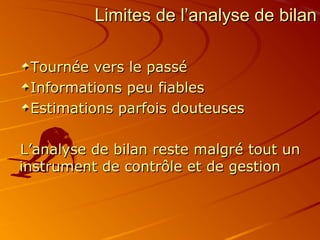 Limites de l’analyse de bilanLimites de l’analyse de bilan
Tournée vers le passéTournée vers le passé
Informations peu fiablesInformations peu fiables
Estimations parfois douteusesEstimations parfois douteuses
L’analyse de bilan reste malgré tout unL’analyse de bilan reste malgré tout un
instrument de contrôle et de gestioninstrument de contrôle et de gestion
 