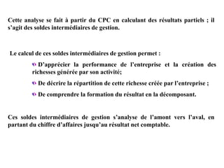 Cette analyse se fait à partir du CPC en calculant des résultats partiels ; il
s’agit des soldes intermédiaires de gestion.
Le calcul de ces soldes intermédiaires de gestion permet :
D’apprécier la performance de l’entreprise et la création des
richesses générée par son activité;
De décrire la répartition de cette richesse créée par l’entreprise ;
De comprendre la formation du résultat en la décomposant.
Ces soldes intermédiaires de gestion s’analyse de l’amont vers l’aval, en
partant du chiffre d’affaires jusqu’au résultat net comptable.
 