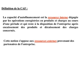 La capacité d'autofinancement est la ressource interne dégagée
par les opérations enregistrées en produits et charges au cours
d'une période et qui reste à la disposition de l'entreprise après
encaissement des produits et décaissement des charges
concernés.
Cette notion s'oppose aux ressources externes provenant des
partenaires de l'entreprise.
Définition de la CAF :
 