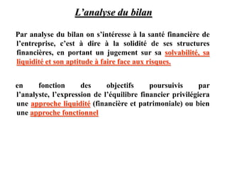 L’analyse du bilan
Par analyse du bilan on s’intéresse à la santé financière de
l’entreprise, c’est à dire à la solidité de ses structures
financières, en portant un jugement sur sa solvabilité, sa
liquidité et son aptitude à faire face aux risques.
en fonction des objectifs poursuivis par
l’analyste, l’expression de l’équilibre financier privilégiera
une approche liquidité (financière et patrimoniale) ou bien
une approche fonctionnel
 