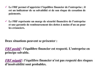 Deux situations peuvent se présenter :
FRF positif : l’équilibre financier est respecté. L’entreprise en
principe solvable.
FRF négatif : l’équilibre financier n’est pas respecté des risques
d’insolvabilité sont probables.
 Le FRF permet d’apprécier l’équilibre financier de l’entreprise ; il
est un indicateur de sa solvabilité et de son risque de cessation de
paiements.
 Le FRF représente un marge de sécurité financière de l’entreprise
et une garantie de remboursement des dettes à moins d’un an pour
les créanciers.
 