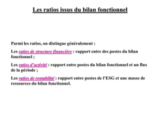 Les ratios issus du bilan fonctionnel
Parmi les ratios, on distingue généralement :
Les ratios de structure financière : rapport entre des postes du bilan
fonctionnel ;
Les ratios d’activité : rapport entre postes du bilan fonctionnel et un flux
de la période ;
Les ratios de rentabilité : rapport entre postes de l’ESG et une masse de
ressources du bilan fonctionnel.
 