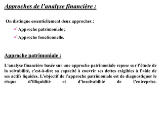Approches de l’analyse financière :
Approche patrimoniale :
L'analyse financière basée sur une approche patrimoniale repose sur l’étude de
la solvabilité, c’est-à-dire sa capacité à couvrir ses dettes exigibles à l’aide de
ses actifs liquides. L’objectif de l’approche patrimoniale est de diagnostiquer le
risque d’illiquidité et d’insolvabilité de l’entreprise.
On distingue essentiellement deux approches :
 Approche patrimoniale ;
 Approche fonctionnelle.
 
