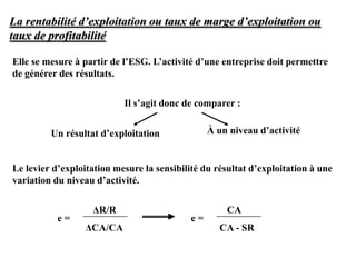 La rentabilité d’exploitation ou taux de marge d’exploitation ou
taux de profitabilité
Elle se mesure à partir de l’ESG. L’activité d’une entreprise doit permettre
de générer des résultats.
Il s’agit donc de comparer :
Un résultat d’exploitation À un niveau d’activité
Le levier d’exploitation mesure la sensibilité du résultat d’exploitation à une
variation du niveau d’activité.
ΔR/R
ΔCA/CA
e =
CA
CA - SR
e =
 