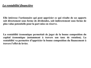 La rentabilité financière
Elle intéresse l’actionnaire qui peut apprécier ce qui résulte de ses apports
soit directement sous forme de dividendes, soit indirectement sous forme de
plus value potentielle pour la part mise en réserve.
La rentabilité économique permettait de juger de la bonne composition du
capital économique (notamment à travers son taux de rotation). La
rentabilité va permettre d’apprécier la bonne composition du financement à
travers l’effet de levier.
 