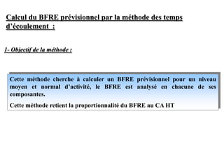 Calcul du BFRE prévisionnel par la méthode des temps
d’écoulement :
Cette méthode cherche à calculer un BFRE prévisionnel pour un niveau
moyen et normal d’activité, le BFRE est analysé en chacune de ses
composantes.
Cette méthode retient la proportionnalité du BFRE au CA HT
1- Objectif de la méthode :
 