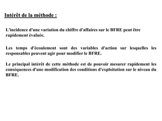 L'incidence d'une variation du chiffre d'affaires sur le BFRE peut être
rapidement évaluée.
Les temps d'écoulement sont des variables d'action sur lesquelles les
responsables peuvent agir pour modifier le BFRE.
Le principal intérêt de cette méthode est de pouvoir mesurer rapidement les
conséquences d'une modification des conditions d'exploitation sur le niveau du
BFRE.
Intérêt de la méthode :
 