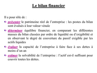 Le bilan financier
Il a pour rôle de :
présenter le patrimoine réel de l’entreprise : les postes du bilan
sont évalués à leur valeur vénale
déterminer équilibre financier, en comparant les différentes
masses du bilan classées par ordre de liquidité ou d’exigibilité et
en observant le degré de couverture du passif exigible par les
actifs liquides
évaluer la capacité de l’entreprise à faire face à ses dettes à
moins d’un an
estimer la solvabilité de l’entreprise : l’actif est-il suffisant pour
couvrir toutes les dettes.
 