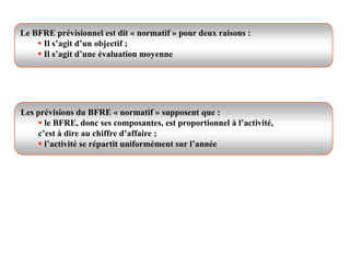 Le BFRE prévisionnel est dit « normatif » pour deux raisons :
 Il s’agit d’un objectif ;
 Il s’agit d’une évaluation moyenne
Les prévisions du BFRE « normatif » supposent que :
 le BFRE, donc ses composantes, est proportionnel à l’activité,
c’est à dire au chiffre d’affaire ;
 l’activité se répartit uniformément sur l’année
 