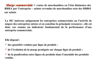 Marge commerciale = ventes de marchandises en l’état diminuées des
RRRA par l’entreprise – achats revendus de marchandises nets des RRRO
sur achats
La MC intéresse uniquement les entreprises commerciales ou l’activité de
négoce des entreprises mixtes et en constitue la principale ressource ; elle est
donc vue comme un indicateur fondamental de la performance d’une
entreprise commerciale.
Elle dépend :
 des quantités vendues par ligne de produit ;
 de l’évolution de la marge pratiquée sur chaque ligne de produit ;
 de la pondération entre lignes de produits dans l’ensemble des produits
vendus.

 