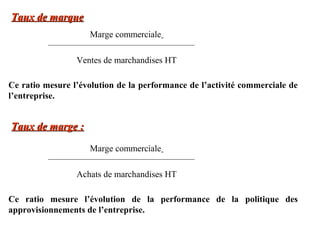 Taux de marque
Marge commerciale
Ventes de marchandises HT
Ce ratio mesure l’évolution de la performance de l’activité commerciale de
l’entreprise.

Taux de marge :
Marge commerciale
Achats de marchandises HT
Ce ratio mesure l’évolution de la performance de la politique des
approvisionnements de l’entreprise.

 