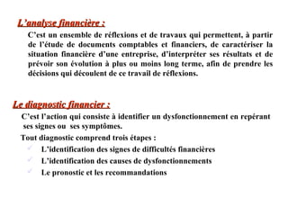 L’analyse financière :
C’est un ensemble de réflexions et de travaux qui permettent, à partir
de l’étude de documents comptables et financiers, de caractériser la
situation financière d’une entreprise, d’interpréter ses résultats et de
prévoir son évolution à plus ou moins long terme, afin de prendre les
décisions qui découlent de ce travail de réflexions.

Le diagnostic financier :
C’est l’action qui consiste à identifier un dysfonctionnement en repérant
ses signes ou ses symptômes.
Tout diagnostic comprend trois étapes :
 L’identification des signes de difficultés financières
 L’identification des causes de dysfonctionnements
 Le pronostic et les recommandations

 