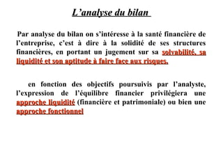 L’analyse du bilan
Par analyse du bilan on s’intéresse à la santé financière de
l’entreprise, c’est à dire à la solidité de ses structures
financières, en portant un jugement sur sa solvabilité, sa
liquidité et son aptitude à faire face aux risques.
en fonction des objectifs poursuivis par l’analyste,
l’expression de l’équilibre financier privilégiera une
approche liquidité (financière et patrimoniale) ou bien une
approche fonctionnel

 