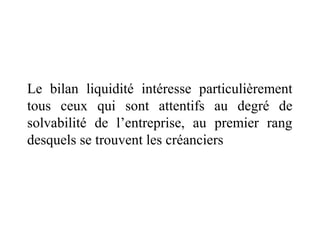 Le bilan liquidité intéresse particulièrement
tous ceux qui sont attentifs au degré de
solvabilité de l’entreprise, au premier rang
desquels se trouvent les créanciers

 