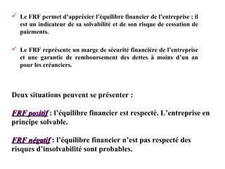  Le FRF permet d’apprécier l’équilibre financier de l’entreprise ; il
est un indicateur de sa solvabilité et de son risque de cessation de
paiements.
 Le FRF représente un marge de sécurité financière de l’entreprise
et une garantie de remboursement des dettes à moins d’un an
pour les créanciers.

Deux situations peuvent se présenter :
FRF positif : l’équilibre financier est respecté. L’entreprise en
principe solvable.
FRF négatif : l’équilibre financier n’est pas respecté des
risques d’insolvabilité sont probables.

 