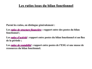 Les ratios issus du bilan fonctionnel

Parmi les ratios, on distingue généralement :
Les ratios de structure financière : rapport entre des postes du bilan
fonctionnel ;
Les ratios d’activité : rapport entre postes du bilan fonctionnel et un flux
de la période ;
Les ratios de rentabilité : rapport entre postes de l’ESG et une masse de
ressources du bilan fonctionnel.

 