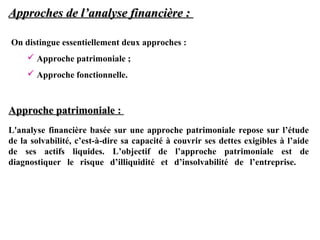 Approches de l’analyse financière :
On distingue essentiellement deux approches :
 Approche patrimoniale ;
 Approche fonctionnelle.

Approche patrimoniale :
L'analyse financière basée sur une approche patrimoniale repose sur l’étude
de la solvabilité, c’est-à-dire sa capacité à couvrir ses dettes exigibles à l’aide
de ses actifs liquides. L’objectif de l’approche patrimoniale est de
diagnostiquer le risque d’illiquidité et d’insolvabilité de l’entreprise.

 