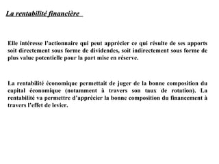 La rentabilité financière

Elle intéresse l’actionnaire qui peut apprécier ce qui résulte de ses apports
soit directement sous forme de dividendes, soit indirectement sous forme de
plus value potentielle pour la part mise en réserve.

La rentabilité économique permettait de juger de la bonne composition du
capital économique (notamment à travers son taux de rotation). La
rentabilité va permettre d’apprécier la bonne composition du financement à
travers l’effet de levier.

 