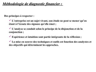 Méthodologie de diagnostic financier :
Des principes à respecter :
 L’entreprise est un sujet vivant, son étude ne peut se mener qu’en
étant à l’écoute des signaux qu’elle émet ;
 L’analyse se conduit selon le principe de la disjonction et de la
conjonction ;
 Expérience et intuition sont partie intégrante de la réflexion ;
 La mise en oeuvre des techniques et outils est fonction des analystes et
des objectifs qui déterminent les approches.

 